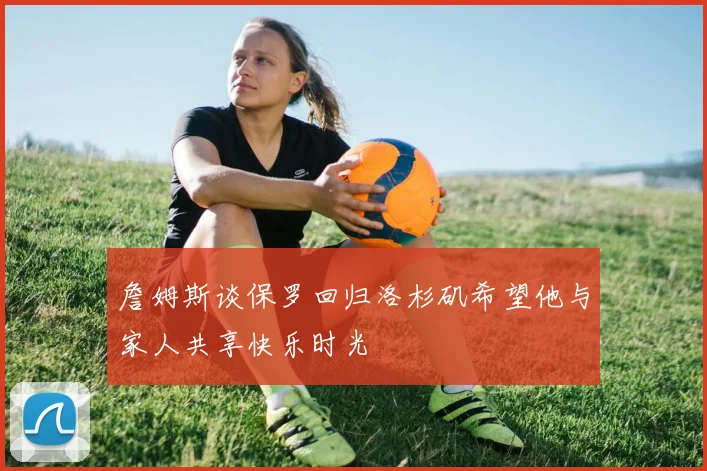 詹姆斯谈保罗回归洛杉矶希望他与家人共享快乐时光