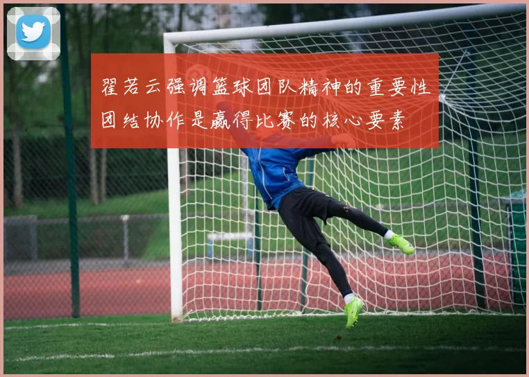 翟若云强调篮球团队精神的重要性团结协作是赢得比赛的核心要素