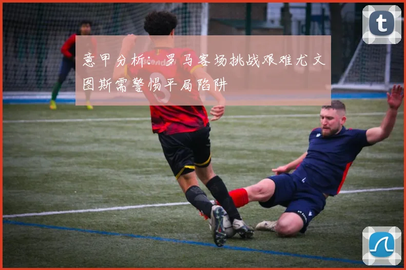 意甲分析：罗马客场挑战艰难尤文图斯需警惕平局陷阱