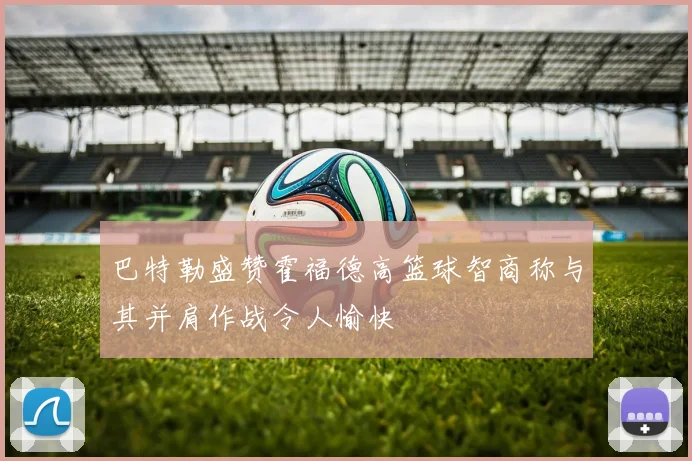 巴特勒盛赞霍福德高篮球智商称与其并肩作战令人愉快