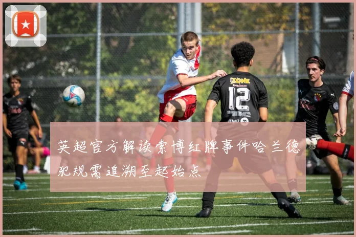 英超官方解读索博红牌事件哈兰德犯规需追溯至起始点