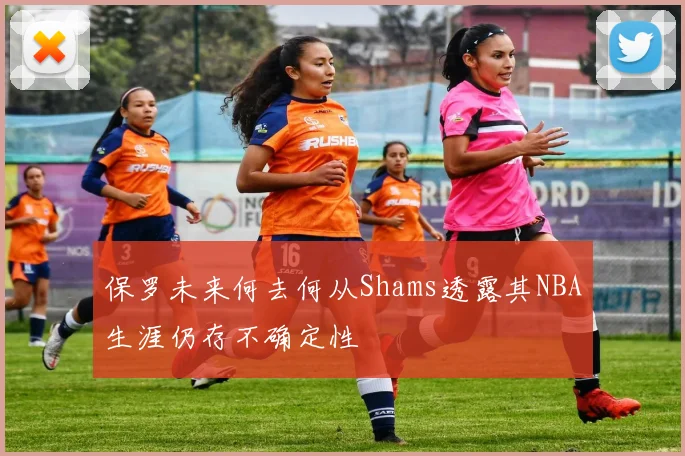 保罗未来何去何从Shams透露其NBA生涯仍存不确定性