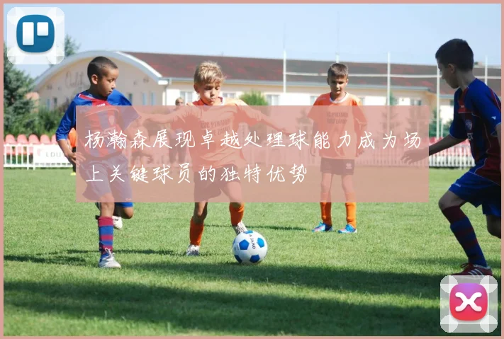 杨瀚森展现卓越处理球能力成为场上关键球员的独特优势