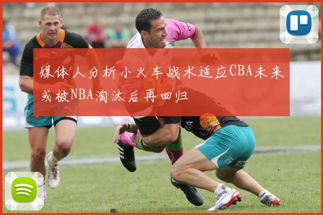 媒体人分析小火车战术适应CBA未来或被NBA淘汰后再回归