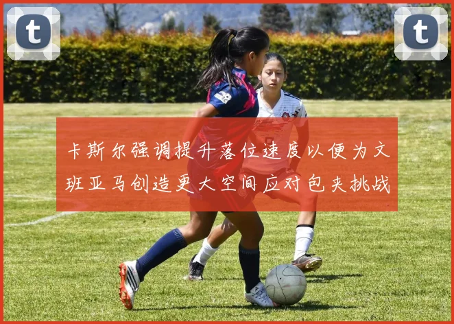卡斯尔强调提升落位速度以便为文班亚马创造更大空间应对包夹挑战