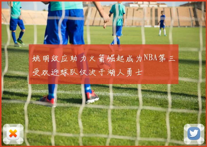 姚明效应助力火箭崛起成为NBA第三受欢迎球队仅次于湖人勇士