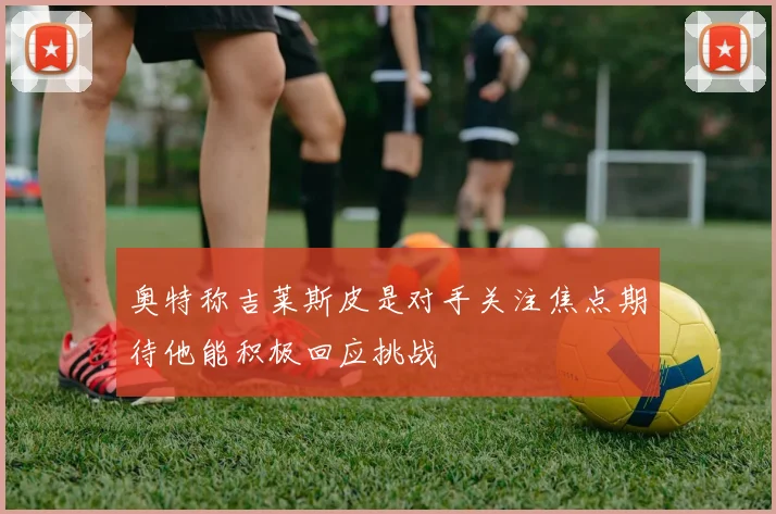 奥特称吉莱斯皮是对手关注焦点期待他能积极回应挑战