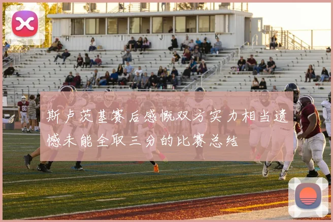 斯卢茨基赛后感慨双方实力相当遗憾未能全取三分的比赛总结