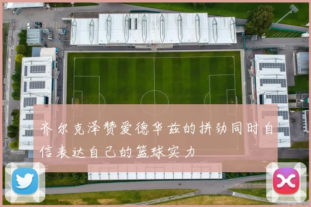 齐尔克泽赞爱德华兹的拼劲同时自信表达自己的篮球实力