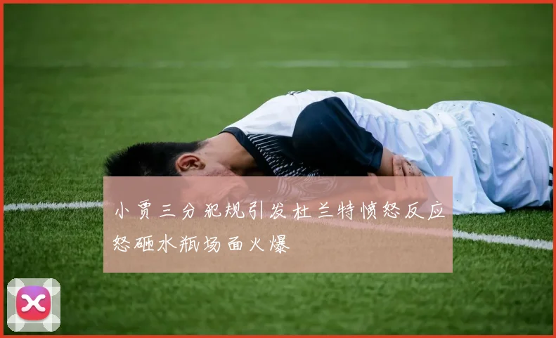 小贾三分犯规引发杜兰特愤怒反应怒砸水瓶场面火爆
