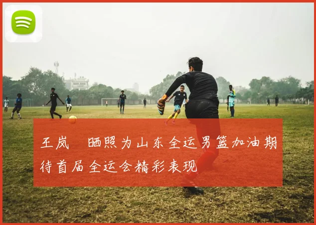 王岚嵚晒照为山东全运男篮加油期待首届全运会精彩表现