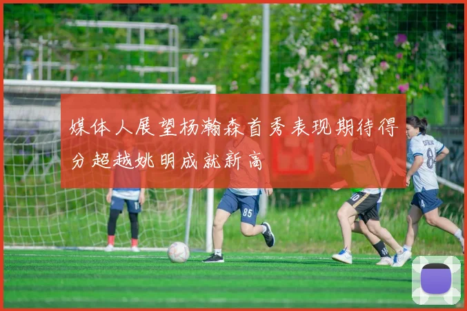 媒体人展望杨瀚森首秀表现期待得分超越姚明成就新高