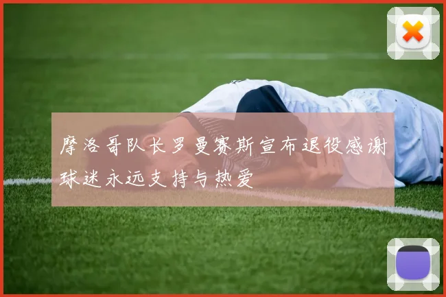 摩洛哥队长罗曼赛斯宣布退役感谢球迷永远支持与热爱