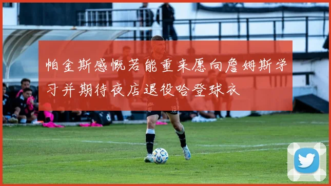 帕金斯感慨若能重来愿向詹姆斯学习并期待夜店退役哈登球衣