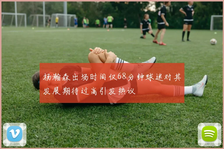 杨瀚森出场时间仅68分钟球迷对其发展期待过高引发热议