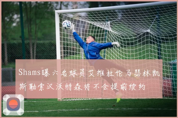 Shams曝六名球员艾维杜伦马瑟林凯斯勒索汉沃特森将不会提前续约