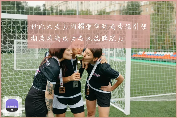 科比大女儿闪耀奢华时尚秀场引领潮流风尚成为各大品牌宠儿