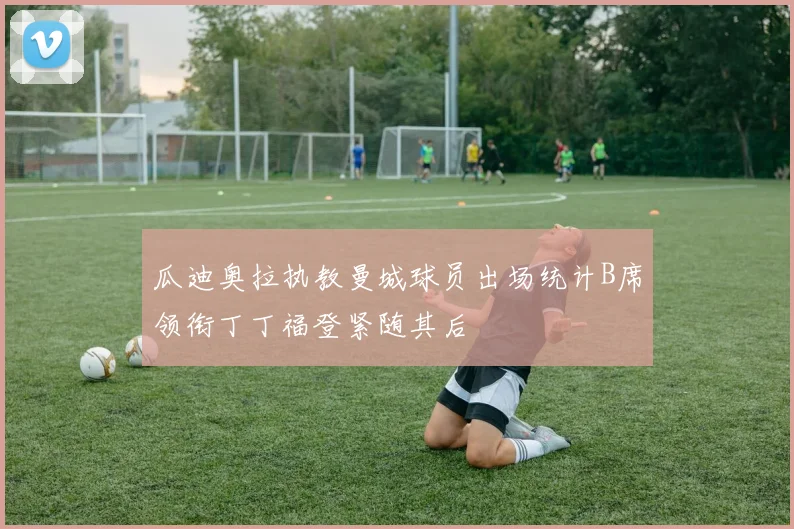 瓜迪奥拉执教曼城球员出场统计B席领衔丁丁福登紧随其后