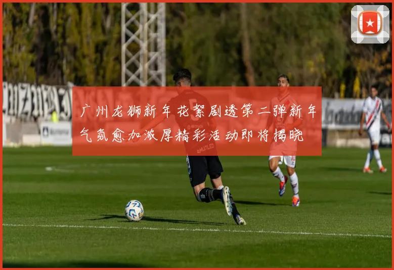 广州龙狮新年花絮剧透第二弹新年气氛愈加浓厚精彩活动即将揭晓