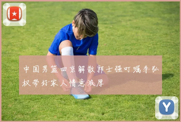 中国男篮回京解散郭士强叮嘱李弘权带好家人情意浓厚