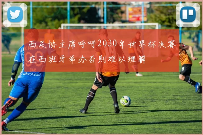 西足协主席呼吁2030年世界杯决赛在西班牙举办否则难以理解