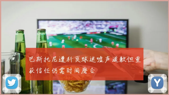 巴斯托尼遭科莫球迷嘘声道歉但重获信任仍需时间磨合