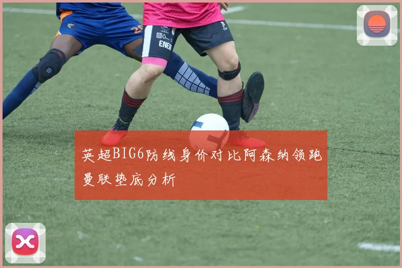 英超BIG6防线身价对比阿森纳领跑曼联垫底分析