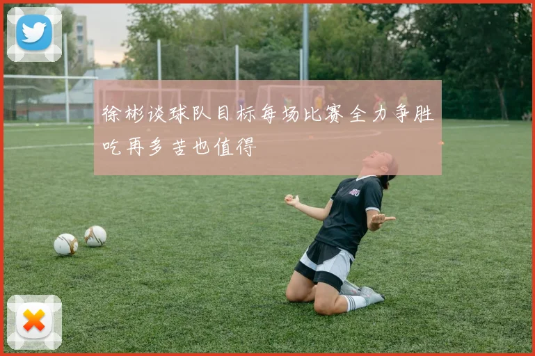 徐彬谈球队目标每场比赛全力争胜吃再多苦也值得