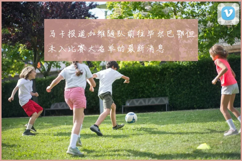 马卡报道加维随队前往毕尔巴鄂但未入比赛大名单的最新消息