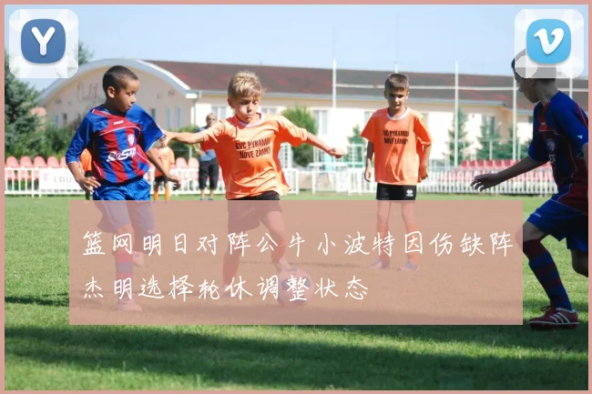 篮网明日对阵公牛小波特因伤缺阵杰明选择轮休调整状态