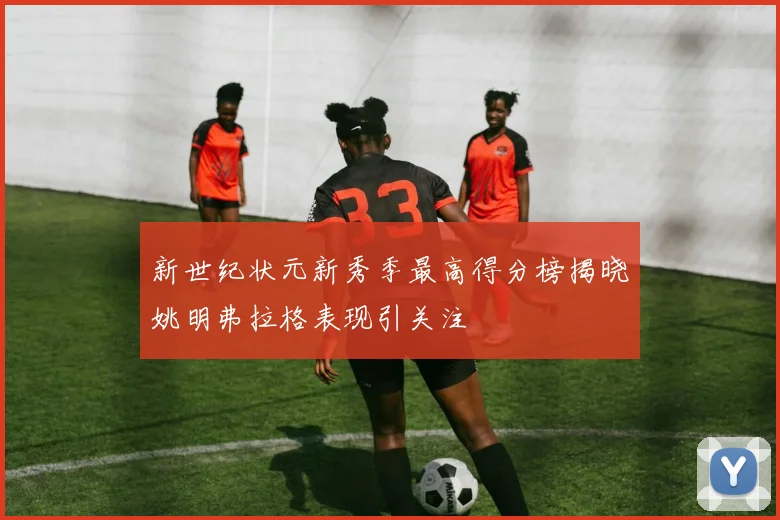 新世纪状元新秀季最高得分榜揭晓姚明弗拉格表现引关注