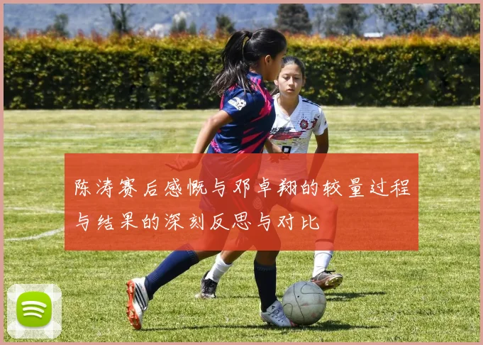 陈涛赛后感慨与邓卓翔的较量过程与结果的深刻反思与对比