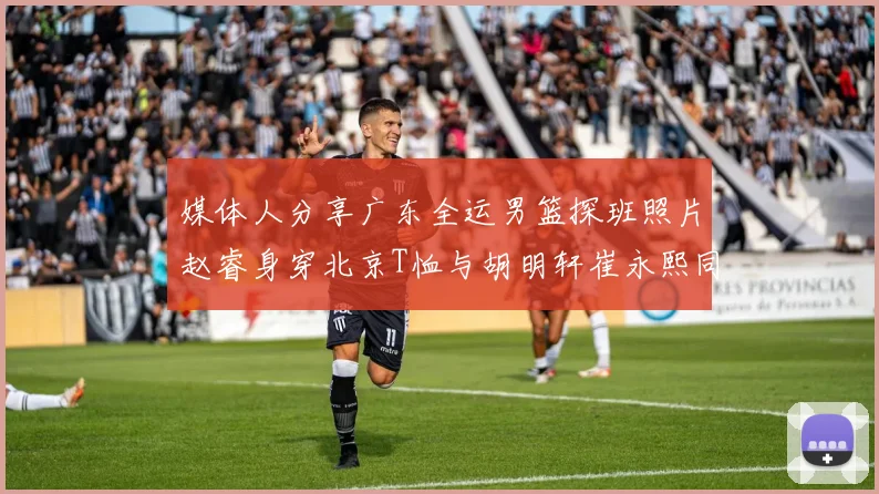 媒体人分享广东全运男篮探班照片赵睿身穿北京T恤与胡明轩崔永熙同框合影
