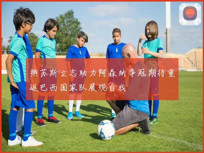 热苏斯立志助力阿森纳争冠期待重返巴西国家队展现自我